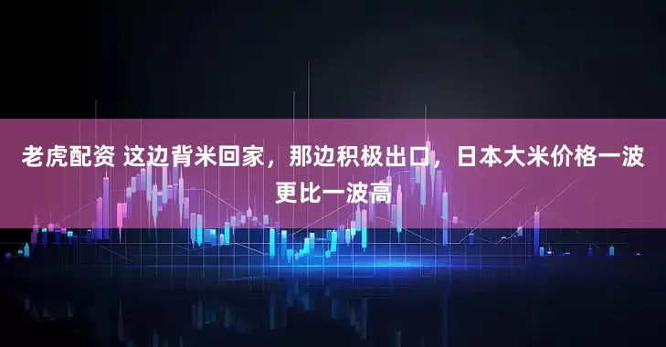 老虎配资 这边背米回家，那边积极出口，日本大米价格一波更比一波高