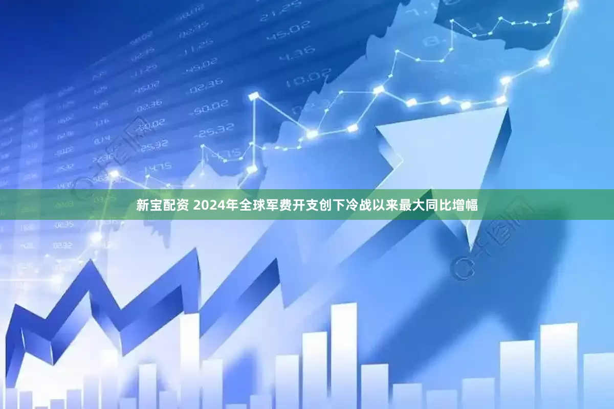 新宝配资 2024年全球军费开支创下冷战以来最大同比增幅