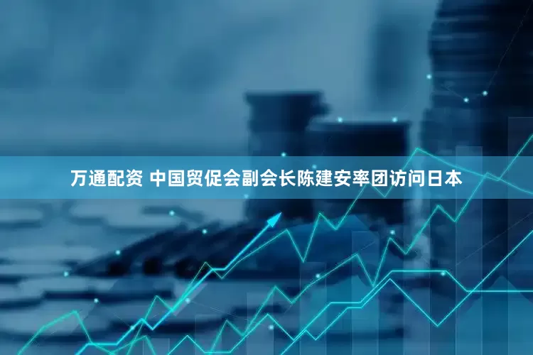 万通配资 中国贸促会副会长陈建安率团访问日本
