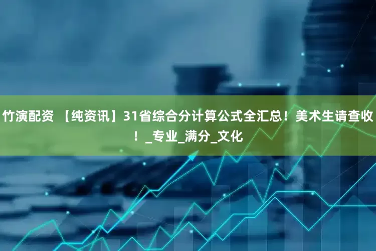 竹演配资 【纯资讯】31省综合分计算公式全汇总！美术生请查收！_专业_满分_文化