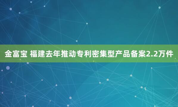 金富宝 福建去年推动专利密集型产品备案2.2万件