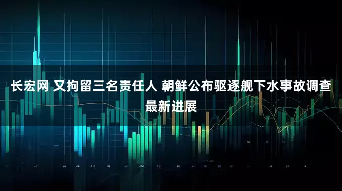 长宏网 又拘留三名责任人 朝鲜公布驱逐舰下水事故调查最新进展