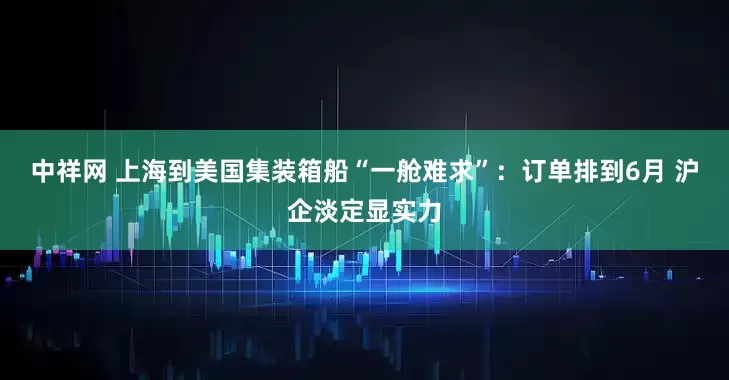中祥网 上海到美国集装箱船“一舱难求”：订单排到6月 沪企淡定显实力