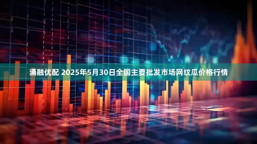 涌融优配 2025年5月30日全国主要批发市场网纹瓜价格行情