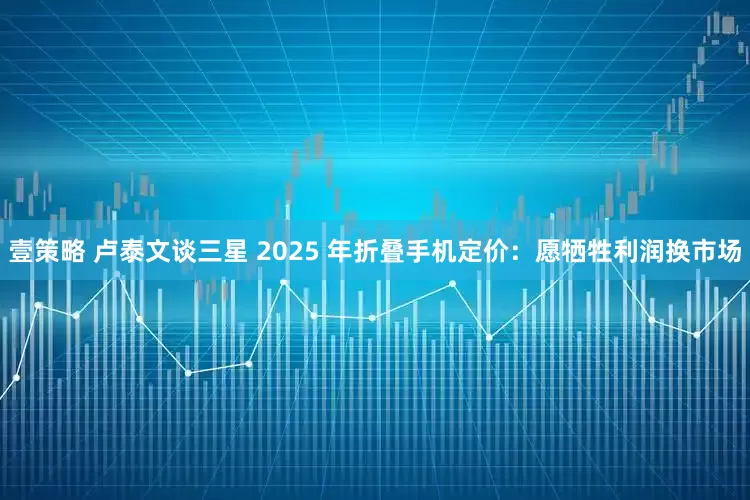 壹策略 卢泰文谈三星 2025 年折叠手机定价：愿牺牲利润换市场