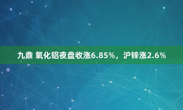 九鼎 氧化铝夜盘收涨6.85%，沪锌涨2.6%