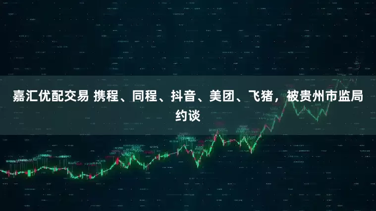 嘉汇优配交易 携程、同程、抖音、美团、飞猪，被贵州市监局约谈