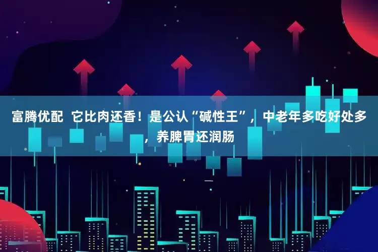 富腾优配  它比肉还香！是公认“碱性王”，中老年多吃好处多，养脾胃还润肠
