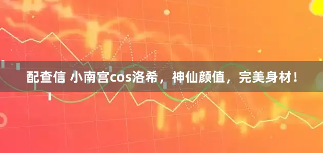 配查信 小南宫cos洛希，神仙颜值，完美身材！