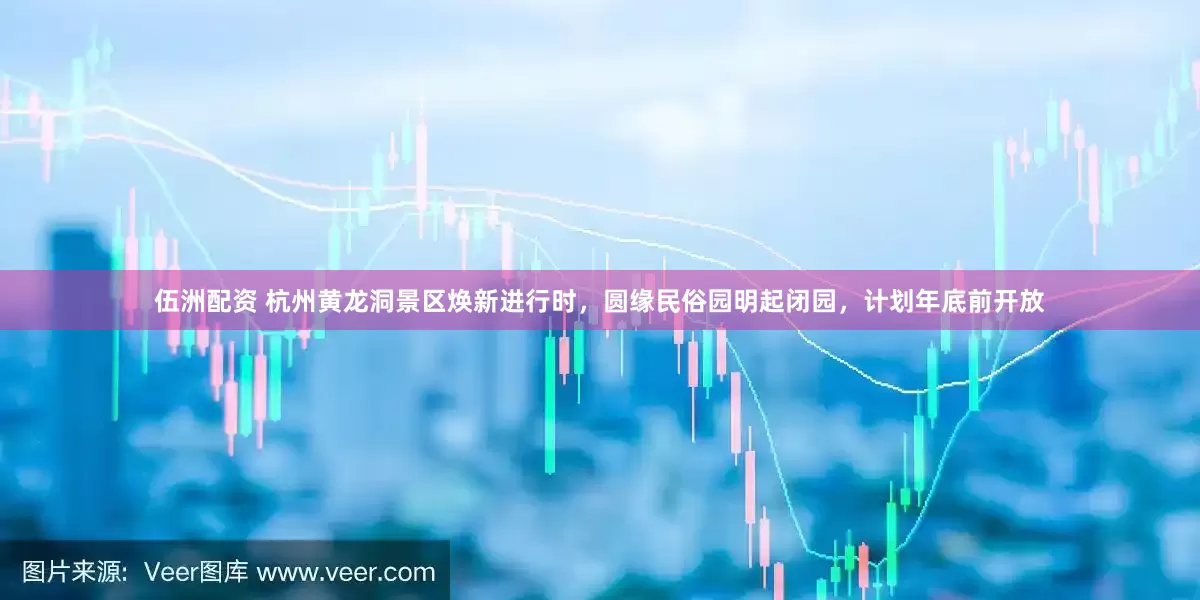 伍洲配资 杭州黄龙洞景区焕新进行时，圆缘民俗园明起闭园，计划年底前开放