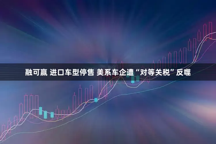 融可赢 进口车型停售 美系车企遭“对等关税”反噬