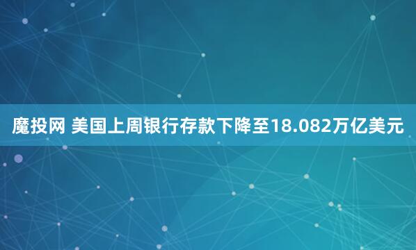 魔投网 美国上周银行存款下降至18.082万亿美元