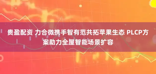 贵盈配资 力合微携手智有范共拓苹果生态 PLCP方案助力全屋智能场景扩容